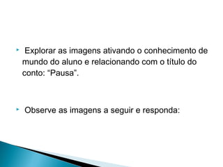  
  Explorar as imagens ativando o conhecimento de
mundo do aluno e relacionando com o título do
conto: “Pausa”.
  Observe as imagens a seguir e responda:
  
 