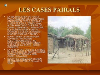 LES CASES PAIRALSLES CASES PAIRALS
 LA MAJORIA EREN DE FUSTA ILA MAJORIA EREN DE FUSTA I
PALLA AMB UNA SOLA HABITACIÓPALLA AMB UNA SOLA HABITACIÓ
ON DORMIEN TOTS A TERRA ENON DORMIEN TOTS A TERRA EN
LLISTS DE PALLA. TENIEN UNALLISTS DE PALLA. TENIEN UNA
ALTRA HABITACIÓ QUE FEIA DEALTRA HABITACIÓ QUE FEIA DE
CUINA ( XEMENEIA ) I MENJADOR.CUINA ( XEMENEIA ) I MENJADOR.
ELS WATERS EREN FORA ALELS WATERS EREN FORA AL
CARRER, ES DEIEN LETRINES ICARRER, ES DEIEN LETRINES I
EREN UN FORRAT A TERRA.EREN UN FORRAT A TERRA.
 NO HI TENIEN LLUM NI AIGUANO HI TENIEN LLUM NI AIGUA
CORRENT. NO HAVIENCORRENT. NO HAVIEN
ELECTRODOMÈSTICS ( NOELECTRODOMÈSTICS ( NO
EXISTIEN ) I TAN SOLS TENIENEXISTIEN ) I TAN SOLS TENIEN
ALGUNA OLLA, PLATS , BOLS IALGUNA OLLA, PLATS , BOLS I
COBERTS.COBERTS.
 LA NETEJA DEL COS I DE LA ROBALA NETEJA DEL COS I DE LA ROBA
ES FEIA ALS RIUS. PER LA HIGIENEES FEIA ALS RIUS. PER LA HIGIENE
DIARIA ES RENTAVEN AMBDIARIA ES RENTAVEN AMB
CUBELLS D’AIGUA.CUBELLS D’AIGUA.
 SOVINT ES CREMAVEN O ERENSOVINT ES CREMAVEN O EREN
DESTRUIDES PER LA PLUJA I ELDESTRUIDES PER LA PLUJA I EL
VENT.VENT.
 
