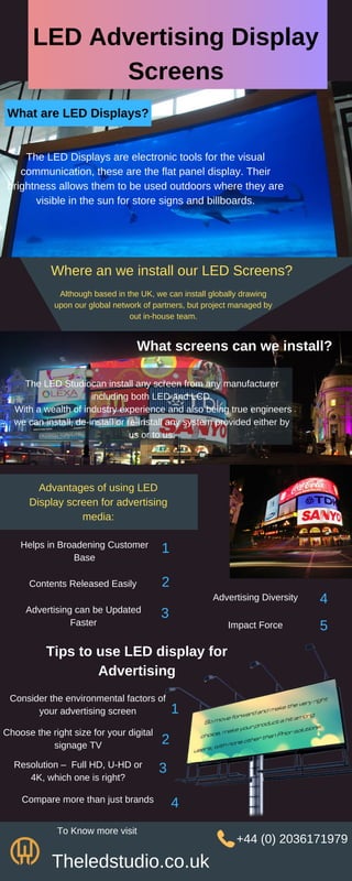 LED Advertising Display
Screens
What are LED Displays?
The LED Displays are electronic tools for the visual
communication, these are the flat panel display. Their
brightness allows them to be used outdoors where they are
visible in the sun for store signs and billboards.
Where an we install our LED Screens?
Although based in the UK, we can install globally drawing
upon our global network of partners, but project managed by
out in-house team.
What screens can we install?
The LED Studiocan install any screen from any manufacturer
including both LED and LCD.
With a wealth of industry experience and also being true engineers
we can install, de-install or re-install any system provided either by
us or to us.
Advantages of using LED
Display screen for advertising
media:
Helps in Broadening Customer
Base
Contents Released Easily
Advertising can be Updated
Faster
Advertising Diversity
Impact Force
1
2
3
4
5
Tips to use LED display for
Advertising
Consider the environmental factors of
your advertising screen
Choose the right size for your digital
signage TV
Resolution – Full HD, U-HD or
4K, which one is right?
Compare more than just brands
1
2
3
4
Theledstudio.co.uk
To Know more visit
+44 (0) 2036171979
 