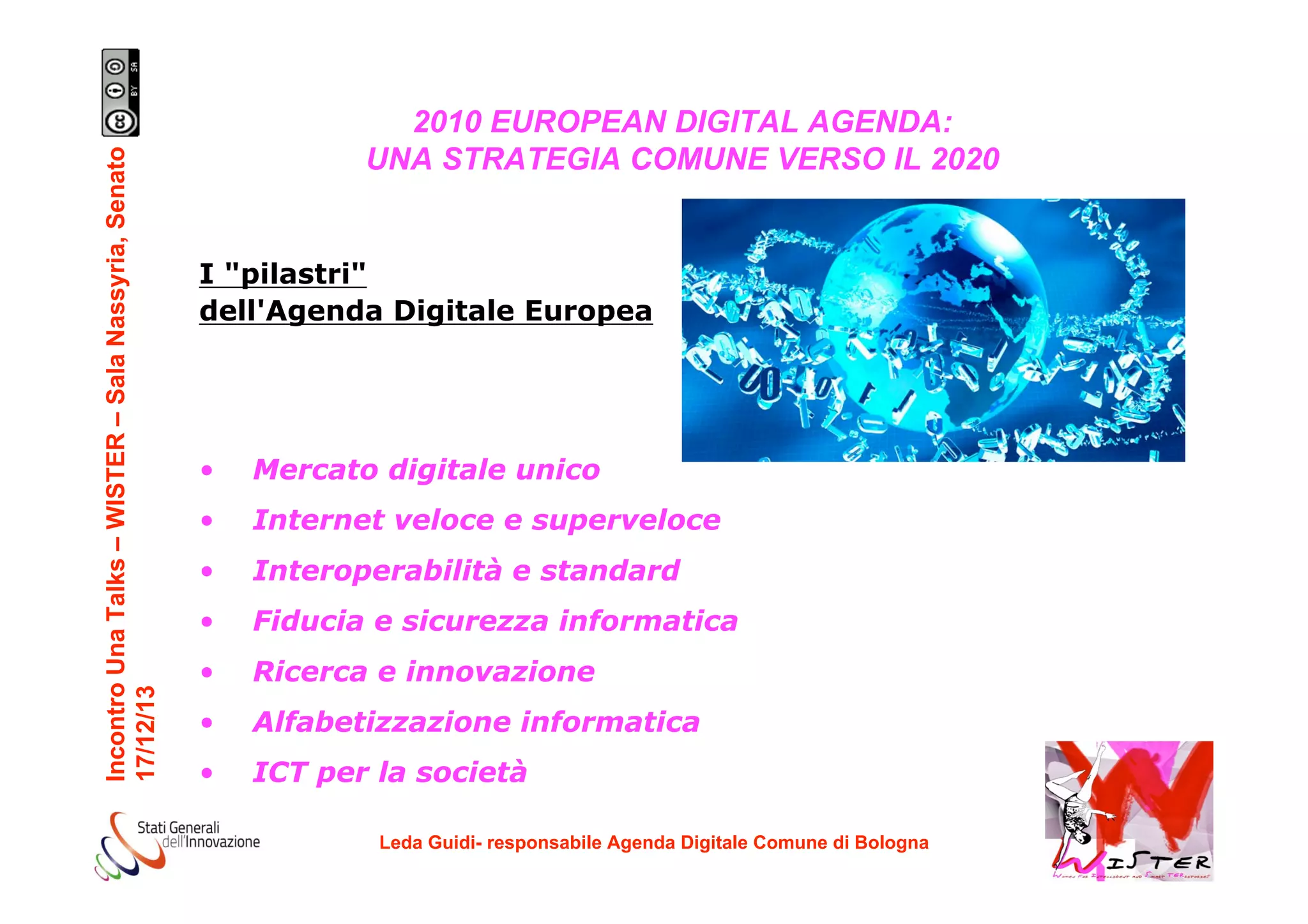 Incontro Una Talks – WISTER – Sala Nassyria, Senato
17/12/13

2010 EUROPEAN DIGITAL AGENDA:
UNA STRATEGIA COMUNE VERSO IL 2020

I "pilastri"
dell'Agenda Digitale Europea

•

Mercato digitale unico

•

Internet veloce e superveloce

•

Interoperabilità e standard

•

Fiducia e sicurezza informatica

•

Ricerca e innovazione

•

Alfabetizzazione informatica

•

ICT per la società
Leda Guidi- responsabile Agenda Digitale Comune di Bologna

!

 