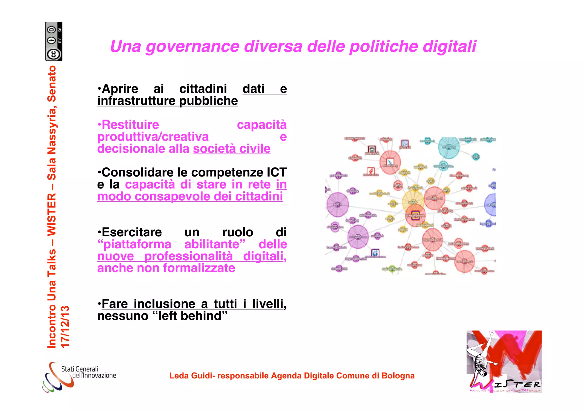 Incontro Una Talks – WISTER – Sala Nassyria, Senato
17/12/13

Una governance diversa delle politiche digitali
•Aprire ai cittadini dati
infrastrutture pubbliche

e

•Restituire
capacità
produttiva/creativa
e
decisionale alla società civile
•Consolidare le competenze ICT
e la capacità di stare in rete in
modo consapevole dei cittadini
•Esercitare
un
ruolo
di
“piattaforma abilitante” delle
nuove professionalità digitali,
anche non formalizzate
•Fare inclusione a tutti i livelli,
nessuno “left behind”

Leda Guidi- responsabile Agenda Digitale Comune di Bologna

!

 