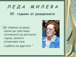 Л Е Д А М И Л Е В А
90 години от рождението
“ Да твориш за деца,
значи да чувстваш
топлината на детското
сърце, винаги
отзивчиво към
съдбата на другите ”
 