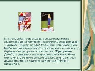 Истинско забавление за децата са хумористичните
стихотворения на поетесата – закачливи и леко иронични:
“Лакомчо” “изяжда” не само букви, но и цели думи; Гица
Бърборица от едноименното стихотворение непрекъснато
бърбори в час, а при изпитване мълчи; “Припряната
Дана” от припряност прави цяла камара от бели; Илия,
около когото се вдига страшна олелия, докато си пише
домашните или се подготвя за училище (“Илия и
котаракът”).
 