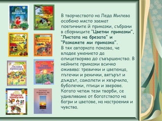 В творчеството на Леда Милева
особено място заемат
поетичните й приказки, събрани
в сборниците “Цветни приказки”,
“Листата на брезата” и
“Разкажете ми приказка”.
В тях авторката показва, че
владее умението да
олицетворява до съвършенство. В
нейните приказки всичко
оживява: тревички и цветенца,
пътечки и рекички, вятърът и
дъждът, самолети и хвърчила,
буболечки, птици и зверове.
Когато четем тези творби, се
удивляваме от богатството на
багри и цветове, на настроения и
чувства.
 