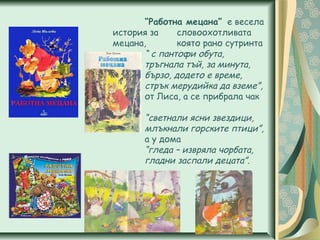 “Работна мецана” е весела
история за словоохотливата
мецана, която рано сутринта
“ с пантофи обута,
тръгнала тъй, за минута,
бързо, додето е време,
стрък мерудийка да вземе”,
от Лиса, а се прибрала чак
когато
“светнали ясни звездици,
млъкнали горските птици”,
а у дома
“гледа – извряла чорбата,
гладни заспали децата”.
 