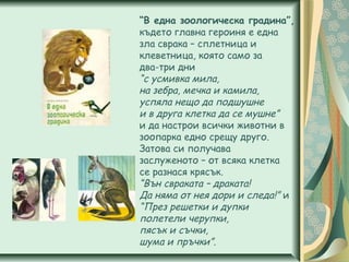 “В една зоологическа градина”,
където главна героиня е една
зла сврака – сплетница и
клеветница, която само за
два-три дни
“с усмивка мила,
на зебра, мечка и камила,
успяла нещо да подшушне
и в друга клетка да се мушне”
и да настрои всички животни в
зоопарка едно срещу друго.
Затова си получава
заслуженото – от всяка клетка
се разнася крясък.
“Вън свраката – драката!
Да няма от нея дори и следа!” и
“През решетки и дупки
полетели черупки,
пясък и съчки,
шума и пръчки”.
 