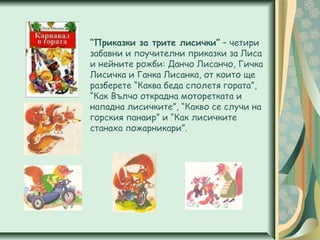 “Приказки за трите лисички” – четири
забавни и поучителни приказки за Лиса
и нейните рожби: Данчо Лисанчо, Гичка
Лисичка и Ганка Лисанка, от които ще
разберете “Каква беда сполетя гората”,
“Как Вълчо открадна моторетката и
нападна лисичките”, “Какво се случи на
горския панаир” и “Как лисичките
станаха пожарникари”.
 