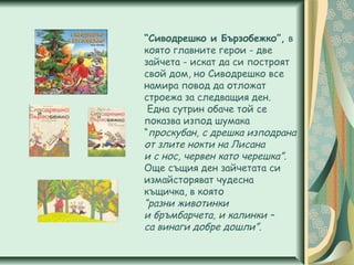 “Сиводрешко и Бързобежко”, в
която главните герои - две
зайчета - искат да си построят
свой дом, но Сиводрешко все
намира повод да отложат
строежа за следващия ден.
Една сутрин обаче той се
показва изпод шумака
“проскубан, с дрешка изподрана
от злите нокти на Лисана
и с нос, червен като черешка”.
Още същия ден зайчетата си
измайсторяват чудесна
къщичка, в която
“разни животинки
и бръмбарчета, и калинки –
са винаги добре дошли”.
 