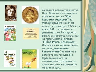 За своето детско творчество
Леда Милева е включена в
почетния списък “Ханс
Кристиан Андерсен” на
Международния съвет на
детската книга през 1979 г., а
през 1981 г. за принос в
развитието на българската
детска литература е носител
на престижната награда
“Петко Рачов Славейков”.
Носител е на националната
награда „Константин
Константинов” за принос в
детското книгоиздаване.
Произведенията на
сладкодумката отдавна са
заели място в читанките за
началния курс.
 
