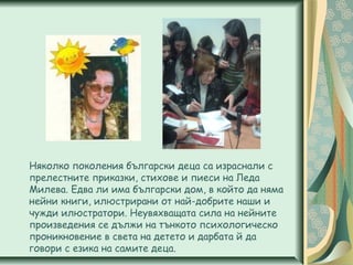 Няколко поколения български деца са израснали с
прелестните приказки, стихове и пиеси на Леда
Милева. Едва ли има български дом, в който да няма
нейни книги, илюстрирани от най-добрите наши и
чужди илюстратори. Неувяхващата сила на нейните
произведения се дължи на тънкото психологическо
проникновение в света на детето и дарбата й да
говори с езика на самите деца.
 
