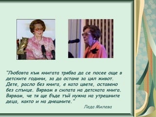 “Любовта към книгата трябва да се посее още в
детските години, за да остане за цял живот.
Дете, расло без книга, е като цвете, оставено
без слънце. Вярвам в силата на детската книга.
Вярвам, че тя ще бъде тъй нужна на утрешните
деца, както и на днешните.”
Леда Милева
 