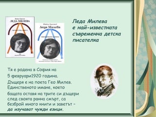 Леда Милева
е най-известната
съвременна детска
писателка
Тя е родена в София на
5 февруари1920 година.
Дъщеря е на поета Гео Милев.
Единственото имане, което
бащата оставя на трите си дъщери
след своята ранна смърт, са
безброй много книги и заветът –
да изучават чужди езици.
 