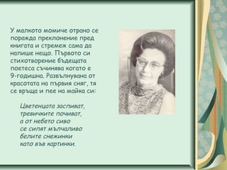 У малкото момиче отрано се
поражда преклонение пред
книгата и стремеж сама да
напише нещо. Първото си
стихотворение бъдещата
поетеса съчинява когато е
9-годишна. Развълнувана от
красотата на първия сняг, тя
се връща и пее на майка си:
Цветенцата заспиват,
тревичките почиват,
а от небето сиво
се сипят мълчаливо
белите снежинки
като във картинки.
 