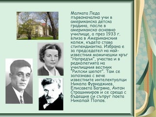 Малката Леда
първоначално учи в
американска детска
градина, после в
американско основно
училище, а през 1933 г.
влиза в Американския
колеж, където става
стипендиантка. Избрана е
за председател на най-
известния момичешки кръг
“Напредък”, участва и в
редколегията на
училищния вестник
“Рилски шепот”. Там се
запознава с вече
известните интелектуалци
Никола Фурнаджиев,
Елисавета Багряна, Антон
Страшимиров и се среща с
бъдещия си съпруг поета
Николай Попов.
 