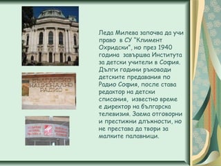 Леда Милева започва да учи
право в СУ “Климент
Охридски”, но през 1940
година завършва Института
за детски учители в София.
Дълги години ръководи
детските предавания по
Радио София, после става
редактор на детски
списания, известно време
е директор на българска
телевизия. Заема отговорни
и престижни длъжности, но
не престава да твори за
малките палавници.
 