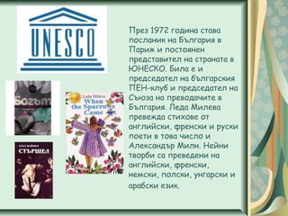 През 1972 година става
посланик на България в
Париж и постоянен
представител на страната в
ЮНЕСКО. Била е и
председател на българския
ПЕН-клуб и председател на
Съюза на преводачите в
България. Леда Милева
превежда стихове от
английски, френски и руски
поети в това число и
Александър Милн. Нейни
творби са преведени на
английски, френски,
немски, полски, унгарски и
арабски език.
 
