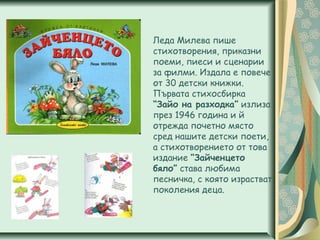 Леда Милева пише
стихотворения, приказни
поеми, пиеси и сценарии
за филми. Издала е повече
от 30 детски книжки.
Първата стихосбирка
“Зайо на разходка” излиза
през 1946 година и й
отрежда почетно място
сред нашите детски поети,
а стихотворението от това
издание “Зайченцето
бяло” става любима
песничка, с която израстват
поколения деца.
 