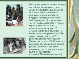 Поетесата умее да долавя начина,
по който съвременното дете
усеща природата; разбира как то
се отнася към семейството,
училището, приятелството.
Говори с читателя открито и
добронамерено. В една голяма
част от произведенията й главен
герой е детето – нежно,
мечтателно или дръзко. То
изказва своята благодарност на
майка си или на учителката (“На
мама”, “Моята учителка”),
разкрива обичта към баща си
(“Усмихни се, ветре”). Малчуганът
разговаря със своя молив докато
рисува (“Човече”), със своя
камион от три стола, прекосява
балкани, преброжда
планини(“Петьо кара камион”).
 