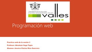 Programación web
Practica web de la sesión 3
Profesor: Abraham Vega Tapia
Alumna: Jessica Clarisa Ríos Guerrero
 