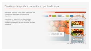Diseñador le ayuda a transmitir su punto de vista
Diseñador de PowerPoint sugiere diseños profesionales para
la presentación basándose en el contenido de las
diapositivas.
Diseñador es una característica solo disponible para
suscripciones. Si tiene una suscripción a Office 365 en la
diapositiva siguiente podrá ver cómo funciona en una nueva
presentación.
 