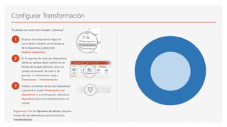 Configurar Transformación
Pruébela con estos dos simples "planetas":
1 Duplicar esta diapositiva: Haga clic
con el botón derecho en la miniatura
de la diapositiva y seleccione
Duplicar diapositiva.
2 En la segunda de estas dos diapositivas
idénticas, aplique algún cambio en las
formas de la parte derecha, como un
cambio de tamaño, de color o de
posición. A continuación, vaya a
Transiciones > Transformación.
3 Vuelva a la primera de las dos diapositivas
y presione el botón Presentación con
diapositivas y, a continuación, seleccione
Reproducir para ver la transformación en
círculo.
Sugerencia: Con las Opciones de efectos, dispone
incluso de más alternativas para la transición
Transformación.
 