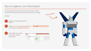 Sea un experto con Información
Con el cuadro Información, encontrará el comando exacto cuando lo
necesite; de esta forma, podrá ahorrar tiempo y centrarse en su trabajo.
Inténtelo:
1 Seleccione la imagen del robot de la
derecha.
2 Escriba animación en el cuadro Información y,
a continuación, elija Agregar animación.
3 Elija un efecto de animación,
como Zoom, y observe
lo que ocurre.
 