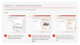 Explorar sin abandonar las diapositivas
La Búsqueda inteligente lleva la información directamente a PowerPoint.
Inténtelo:
1 Haga clic con el botón derecho en la
palabra oficina de la siguiente frase:
mobiliario de oficina.
2 Elija Búsqueda inteligente y fíjese en que
los resultados se proporcionan teniendo en
cuenta el contexto de la frase y no el de las
aplicaciones de Microsoft
Office.
3 Solo por curiosidad, vuelva a probar la
Búsqueda inteligente haciendo clic con el
botón derecho sobre la palabra Office del
paso 2.
 