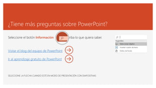 ¿Tiene más preguntas sobre PowerPoint?
Seleccione el botón Información y escriba lo que quiera saber.
Visitar el blog del equipo de PowerPoint
Ir al aprendizaje gratuito de PowerPoint
SELECCIONE LA FLECHA CUANDO ESTÉ EN MODO DE PRESENTACIÓN CON DIAPOSITIVAS
 