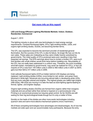 Get more info on this report!


LED and Energy Efficient Lighting Worldwide Markets: Indoor, Outdoor,
Residential, Commercial

August 1, 2010

The lighting industry is abuzz with new technologies to meet energy savings
requirements. Compact fluorescent lights, CFLs, light emitting diodes, LEDs, and
organic light emitting diodes, OLEDs, are becoming familiar terms.

The CFL was expected to become the dominant provider of residential general
illumination. But the success of the CFL is also its failure. Its longer life has cut into its
own sales. These sales are misleading as they were initially heavily subsidized by
governments. The initial quality of CFLs produced were poor resulting in less than
expected net savings. The EPA warnings about how to contain a broken CFL were such
that families with small children would think twice before installing one. Recyclability of
the CFL has not really been addressed in a uniform way. Therefore, the once incredible
wind-fall market, mandated by governments, may never be realized for CFLs. In fact US
imports of CFLs rose from 144 million units in 2005 to 460 million units in 2007 (a 300%
gain) but then fell to 317 million units in 2009.

Cold cathode fluorescent lights (CCFLs) hidden behind LCD displays are being
replaced. Light emitting diodes (LEDs), once limited to red, amber, and green have
bloomed in white light. Advances are occurring almost daily in developing white LEDs
that are more naturally colored and brighter. The highest grades are called high-brights
(HB-LEDs). HB-LEDs are moving in to take the lead as back-lighting agents leading to
thinner, lighter, and brighter displays.

Organic light emitting diodes (OLEDs) are formed from organic rather than inorganic
materials and are printed rather than etched or layered on a semiconductor chip.
Printing is an economical process but requires great control. So far OLEDs are still
waiting for their big technological break-though but it’s only a matter of time.

Quickly on the heels of the diodes are other more exotic technologies including
quantum dots and semi-micro-electro-mechanical systems (micro machines!).

All of these competing technologies have advantages and disadvantages. As of now the
markets are wide open and can accommodate many participants. Because the entry
 