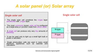 A solar panel (or) Solar array
Electronics and Communication Engineering,KUET 11/16
Single solar cell
• The single solar cell constitute the n-type layer
sandwiched with p-type layer.
• The most commonly known solar cell is configured
as a large-area p-n junction made from silicon wafer.
• A single cell can produce only very tiny amounts of
electricity
• It can be used only to light up a small light bulb or
power a calculator.
• Single photovoltaic cells are used in many small
electronic appliances such as watches and
calculators
Single solar cell
N-type
P-type
 