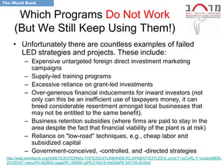 Which Programs Do Not Work
   (But We Still Keep Using Them!)
   • Unfortunately there are countless examples of failed
     LED strategies and projects. These include:
        – Expensive untargeted foreign direct investment marketing
          campaigns
        – Supply-led training programs
        – Excessive reliance on grant-led investments
        – Over-generous financial inducements for inward investors (not
          only can this be an inefficient use of taxpayers money, it can
          breed considerable resentment amongst local businesses that
          may not be entitled to the same benefit).
        – Business retention subsidies (where firms are paid to stay in the
          area despite the fact that financial viability of the plant is at risk)
        – Reliance on "low-road" techniques, e.g., cheap labor and
          subsidized capital
        – Government-conceived, -controlled, and -directed strategies
http://web.worldbank.org/WBSITE/EXTERNAL/TOPICS/EXTURBANDEVELOPMENT/EXTLED/0,,print:Y~isCURL:Y~contentMDK:
20185187~menuPK:402643~pagePK:148956~piPK:216618~theSitePK:341139,00.html
 