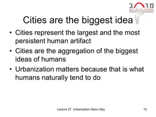 Cities are the biggest idea
• Cities represent the largest and the most
  persistent human artifact
• Cities are the aggregation of the biggest
  ideas of humans
• Urbanization matters because that is what
  humans naturally tend to do



               Lecture 27 Urbanization Atanu Dey   15
 