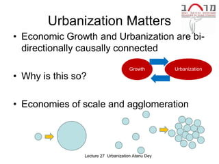 Urbanization Matters
• Economic Growth and Urbanization are bi-
  directionally causally connected

                                     Growth         Urbanization
• Why is this so?

• Economies of scale and agglomeration




                Lecture 27 Urbanization Atanu Dey
 