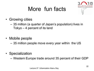 More fun facts
• Growing cities
  – 35 million (a quarter of Japan’s population) lives in
    Tokyo – 4 percent of its land


• Mobile people
  – 35 million people move every year within the US


• Specialization
  – Western Europe trade around 35 percent of their GDP

                                                            22
                Lecture 27 Urbanization Atanu Dey
 