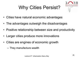 Why Cities Persist?
• Cities have natural economic advantages

• The advantages outweigh the disadvantages

• Positive relationship between size and productivity

• Larger cities produce more innovations

• Cities are engines of economic growth
  – They manufacture wealth

                                                   26
               Lecture 27 Urbanization Atanu Dey
 