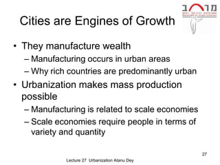 Cities are Engines of Growth
• They manufacture wealth
  – Manufacturing occurs in urban areas
  – Why rich countries are predominantly urban
• Urbanization makes mass production
  possible
  – Manufacturing is related to scale economies
  – Scale economies require people in terms of
    variety and quantity

                                                  27
            Lecture 27 Urbanization Atanu Dey
 