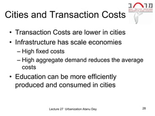 Cities and Transaction Costs
 • Transaction Costs are lower in cities
 • Infrastructure has scale economies
   – High fixed costs
   – High aggregate demand reduces the average
     costs
 • Education can be more efficiently
   produced and consumed in cities


              Lecture 27 Urbanization Atanu Dey   28
 