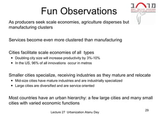Fun Observations
 As producers seek scale economies, agriculture disperses but
  manufacturing clusters

 Services become even more clustered than manufacturing

 Cities facilitate scale economies of all types
    Doubling city size will increase productivity by 3%-10%
    In the US, 96% of all innovations occur in metros


 Smaller cities specialize, receiving industries as they mature and relocate
    Mid-size cities have mature industries and are industrially specialized
    Large cities are diversified and are service oriented


 Most countries have an urban hierarchy: a few large cities and many small
  cities with varied economic functions
                                                                               29
                             Lecture 27 Urbanization Atanu Dey
 