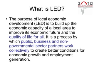 What is LED?
• The purpose of local economic
  development (LED) is to build up the
  economic capacity of a local area to
  improve its economic future and the
  quality of life for all. It is a process by
  which public, business and non-
  governmental sector partners work
  collectively to create better conditions for
  economic growth and employment
  generation.
 
