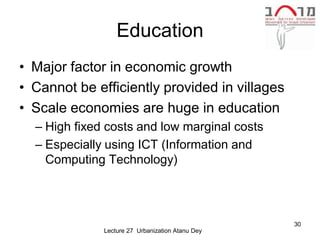 Education
• Major factor in economic growth
• Cannot be efficiently provided in villages
• Scale economies are huge in education
  – High fixed costs and low marginal costs
  – Especially using ICT (Information and
    Computing Technology)




                                                  30
              Lecture 27 Urbanization Atanu Dey
 