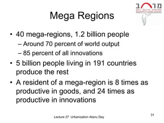Mega Regions
• 40 mega-regions, 1.2 billion people
  – Around 70 percent of world output
  – 85 percent of all innovations
• 5 billion people living in 191 countries
  produce the rest
• A resident of a mega-region is 8 times as
  productive in goods, and 24 times as
  productive in innovations
                                                  31
              Lecture 27 Urbanization Atanu Dey
 