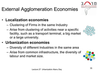 External Agglomeration Economies

• Localization economies
  – Clustering of Firms in the same Industry
  – Arise from clustering of activities near a specific
    facility, such as a transport terminal, a big market
    or a large university.
• Urbanization economies
  – Diversity of different Industries in the same area
  – Arise from common infrastructure, the diversity of
    labour and market size.


                                                           35
                    Lecture 27 Urbanization Atanu Dey
 