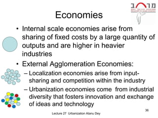 Economies
• Internal scale economies arise from
  sharing of fixed costs by a large quantity of
  outputs and are higher in heavier
  industries
• External Agglomeration Economies:
  – Localization economies arise from input-
    sharing and competition within the industry
  – Urbanization economies come from industrial
    diversity that fosters innovation and exchange
    of ideas and technology
                                                36
            Lecture 27 Urbanization Atanu Dey
 