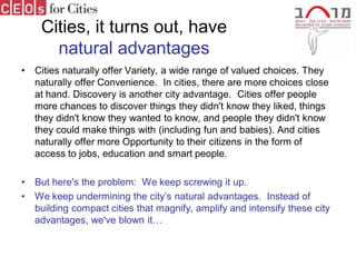 Cities, it turns out, have
       natural advantages
•   Cities naturally offer Variety, a wide range of valued choices. They
    naturally offer Convenience. In cities, there are more choices close
    at hand. Discovery is another city advantage. Cities offer people
    more chances to discover things they didn't know they liked, things
    they didn't know they wanted to know, and people they didn't know
    they could make things with (including fun and babies). And cities
    naturally offer more Opportunity to their citizens in the form of
    access to jobs, education and smart people.

•   But here's the problem: We keep screwing it up.
•   We keep undermining the city’s natural advantages. Instead of
    building compact cities that magnify, amplify and intensify these city
    advantages, we've blown it…
 