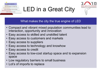 LED in a Great City


 LED in the Region of a Great City


LED in a Town Outside a Great City Region


      LED in a City that is not Great
                                             LED in a Great City
                                            What makes the city the true engine of LED

      • Compact and vibrant mixed population communities lead to
        interaction, opportunity and innovation
      • Easy access to skilled and unskilled talent
      • Easy access to customers and markets
      • Easy access to suppliers
      • Easy access to technology and knowhow
      • Easy access to credit
      • Easy access to low-cost startup space and to expansion
        space
      • Low regulatory barriers to small business
      • Lot’s of imports to replace
 