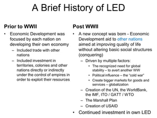 A Brief History of LED
Prior to WWII                            Post WWII
•   Economic Development was     •         A new concept was born - Economic
    focused by each nation on              Development aid to other nations
    developing their own economy           aimed at improving quality of life
    – Included trade with other            without altering basic social structures
      nations                              (conquering)
    – Included investment in                – Driven by multiple factors:
      territories, colonies and other           • The recognized need for global
      nations directly or indirectly              stability – to avert another WW
      under the control of empires in           • Political influence – the ―cold war‖
      order to exploit their resources          • Create bigger markets for goods and
                                                  services – globalization
                                            – Creation of the UN, the WorldBank,
                                              the IMF, ITO / GATT / WTO
                                            – The Marshall Plan
                                            – Creation of USAID
                                         • Continued investment in own LED
 