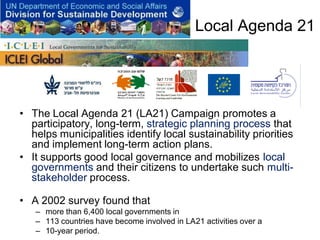 Local Agenda 21




• The Local Agenda 21 (LA21) Campaign promotes a
  participatory, long-term, strategic planning process that
  helps municipalities identify local sustainability priorities
  and implement long-term action plans.
• It supports good local governance and mobilizes local
  governments and their citizens to undertake such multi-
  stakeholder process.

• A 2002 survey found that
   – more than 6,400 local governments in
   – 113 countries have become involved in LA21 activities over a
   – 10-year period.
 