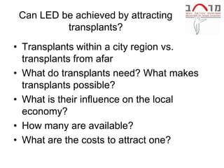 Can LED be achieved by attracting
          transplants?
• Transplants within a city region vs.
  transplants from afar
• What do transplants need? What makes
  transplants possible?
• What is their influence on the local
  economy?
• How many are available?
• What are the costs to attract one?
 