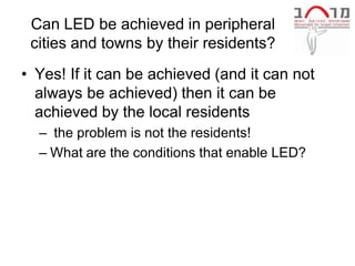 Can LED be achieved in peripheral
 cities and towns by their residents?
• Yes! If it can be achieved (and it can not
  always be achieved) then it can be
  achieved by the local residents
  – the problem is not the residents!
  – What are the conditions that enable LED?
 