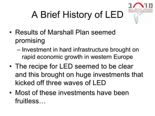 A Brief History of LED
• Results of Marshall Plan seemed
  promising
  – Investment in hard infrastructure brought on
    rapid economic growth in western Europe
• The recipe for LED seemed to be clear
  and this brought on huge investments that
  kicked off three waves of LED
• Most of these investments have been
  fruitless…
 
